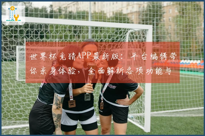 世界杯竞猜APP最新版：平台编辑带你亲身体验，全面解析各项功能与使用流程