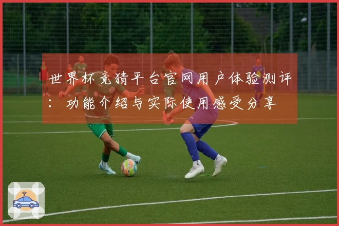 世界杯竞猜平台官网用户体验测评：功能介绍与实际使用感受分享